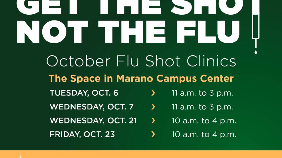 October flu shot clinics in The Space, Marano Campus Center: Tuesday, Oct. 6, 11 a.m. to 3 p.m. (registration link)  Wednesday, Oct. 7, 11 a.m. to 3 p.m. (registration link) Wednesday, Oct. 21, 10 a.m. to 4 p.m. (registration link) Friday, Oct. 23, 10 a.m