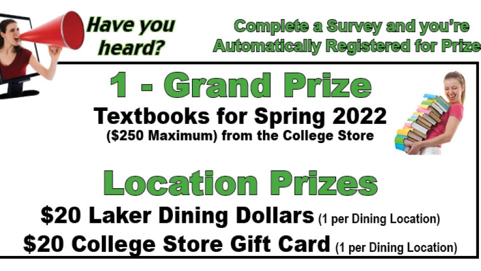 Complete a survey and you’re automatically registered for prizes. Grand prize is textbooks paid for the spring 2022 semester (up to a $250 maximum).  Ten $20 Laker Dining Dollars awards and ten $20 college store gift cards will be given out.