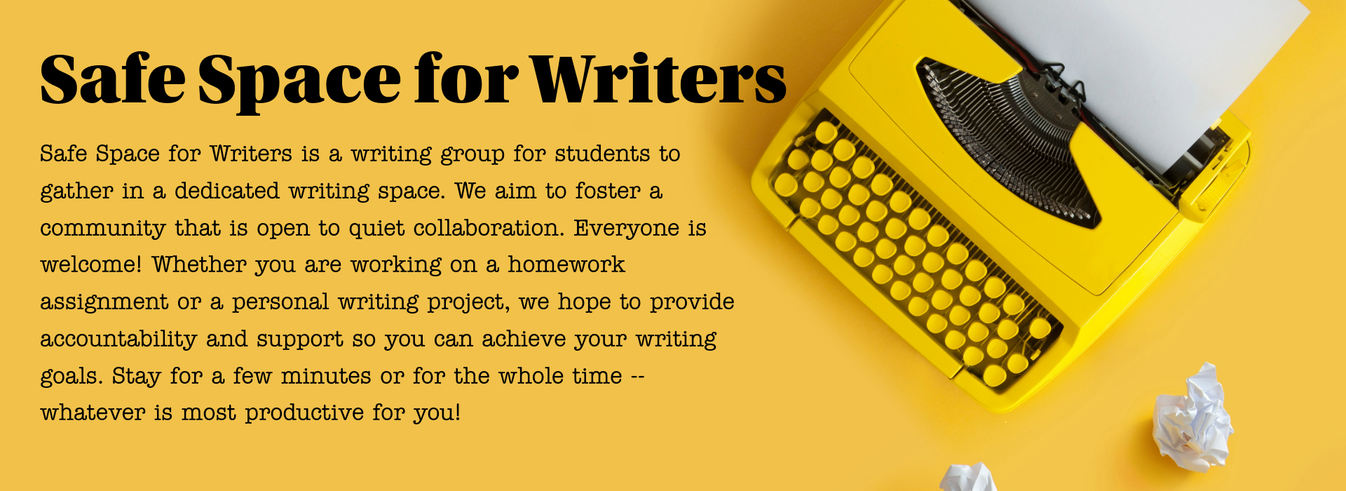 Safe Space for Writers is a writing group for students to gather in a dedicated writing space. We aim to foster a community that is open to quiet collaboration. Everyone is welcome! Whether you are working on a homework assignment or a personal writing project, we hope to provide accountability and support so you can achieve your writing goals. Stay for a few minutes or for the whole time -- whatever is most productive for you!  