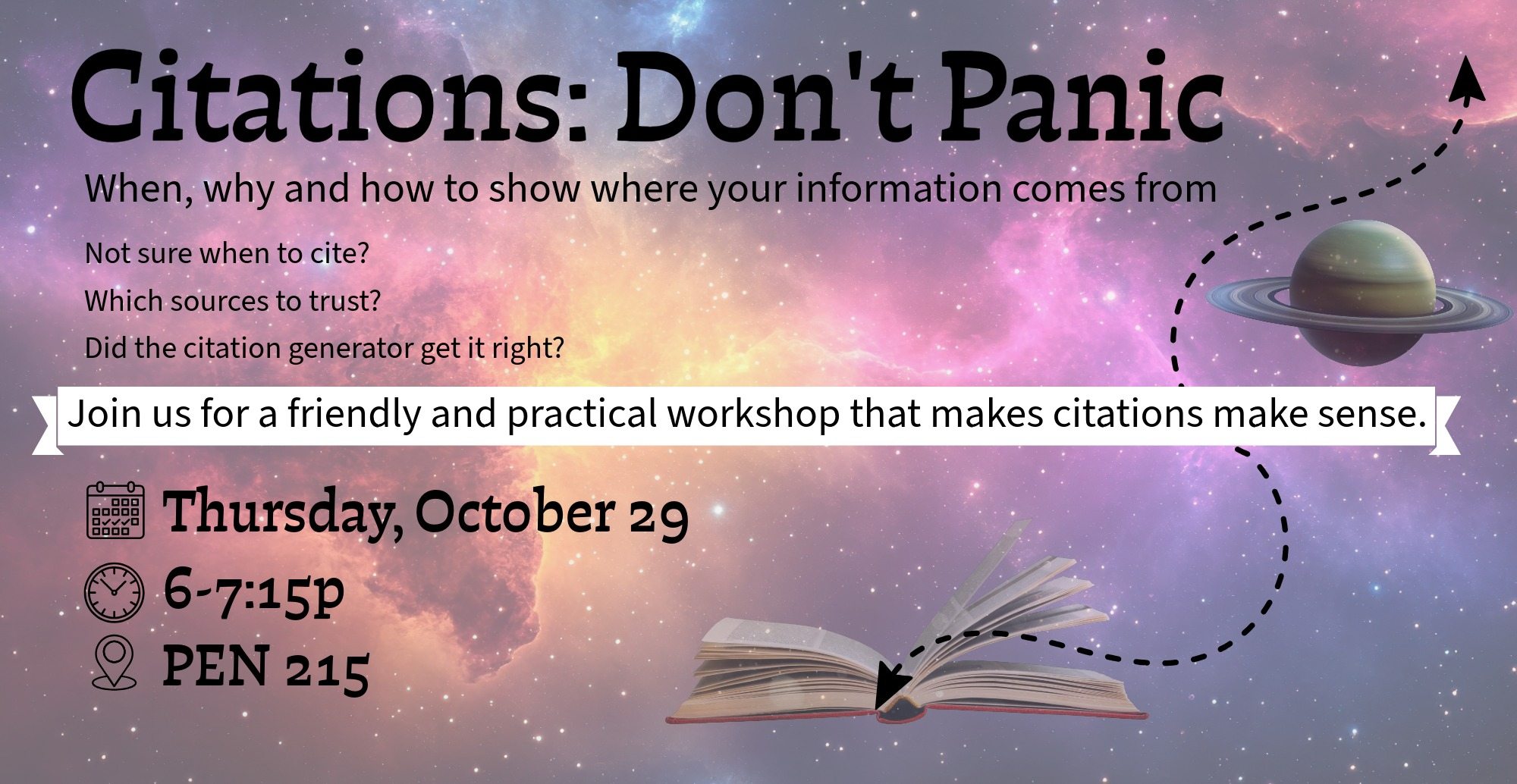 When, why and how to show where your information comes from. Not sure when to cite? Which sources to trust? Or whether a citation generator got it right?   Join us for a friendly, practical workshop that makes citations make sense.  Thursday, October 29 from 6-7:15p in PEN 215.
