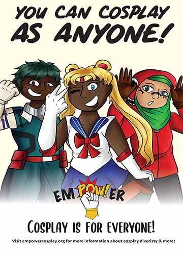 Text on top reads: You can cosplay as anyone!” 3 cosplayers in the middle of the poster. One black person dressed up as Deku from My Hero Academia, one black woman dressed as Sailor Moon and a Muslim woman in a Hijabi dressed up as Gumi specially dressed up from the Matroyoska music video by Hachi. Bottom text: cosplay is for everyone! visit empowercosplay.org for more information about cosplay diversity and more!